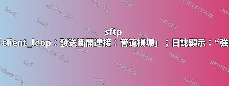 sftp 失敗：「client_loop：發送斷開連接：管道損壞」；日誌顯示：“強制關閉”