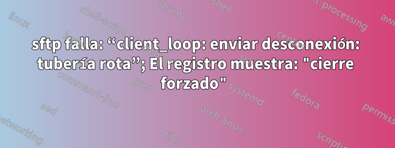 sftp falla: “client_loop: enviar desconexión: tubería rota”; El registro muestra: "cierre forzado"