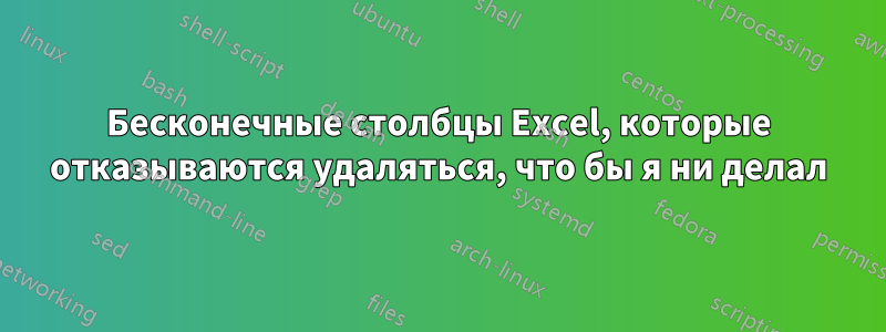 Бесконечные столбцы Excel, которые отказываются удаляться, что бы я ни делал