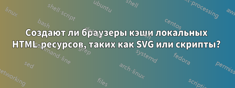 Создают ли браузеры кэши локальных HTML-ресурсов, таких как SVG или скрипты?