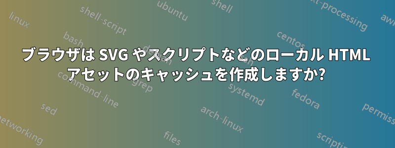 ブラウザは SVG やスクリプトなどのローカル HTML アセットのキャッシュを作成しますか?