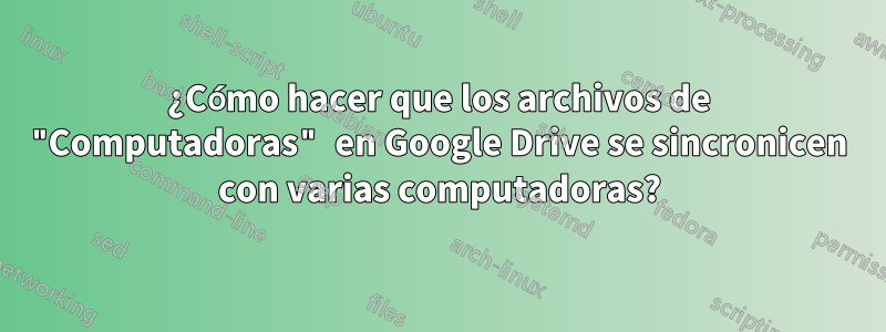 ¿Cómo hacer que los archivos de "Computadoras" en Google Drive se sincronicen con varias computadoras?