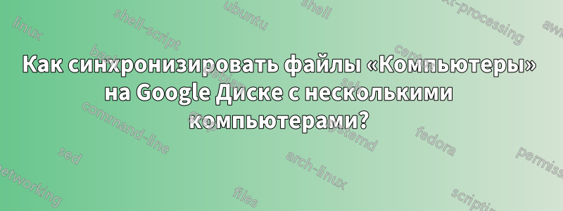 Как синхронизировать файлы «Компьютеры» на Google Диске с несколькими компьютерами?