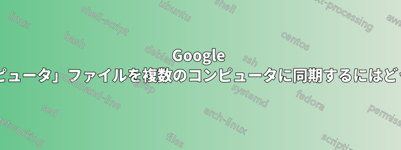 Google ドライブ内の「コンピュータ」ファイルを複数のコンピュータに同期するにはどうすればよいですか?