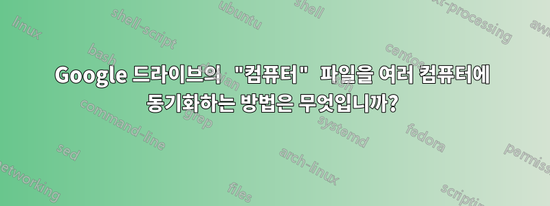 Google 드라이브의 "컴퓨터" 파일을 여러 컴퓨터에 동기화하는 방법은 무엇입니까?