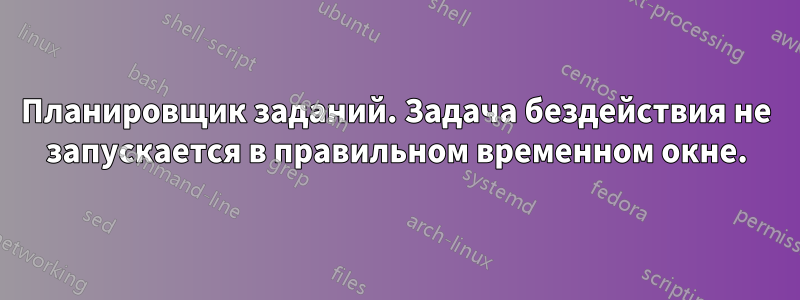 Планировщик заданий. Задача бездействия не запускается в правильном временном окне.