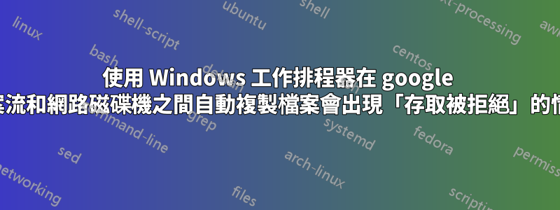 使用 Windows 工作排程器在 google 檔案流和網路磁碟機之間自動複製檔案會出現「存取被拒絕」的情況