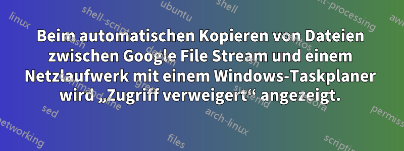 Beim automatischen Kopieren von Dateien zwischen Google File Stream und einem Netzlaufwerk mit einem Windows-Taskplaner wird „Zugriff verweigert“ angezeigt.