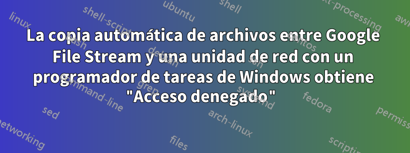 La copia automática de archivos entre Google File Stream y una unidad de red con un programador de tareas de Windows obtiene "Acceso denegado"