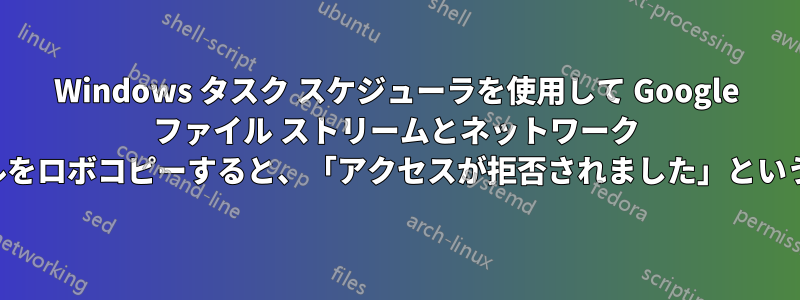 Windows タスク スケジューラを使用して Google ファイル ストリームとネットワーク ドライブ間でファイルをロボコピーすると、「アクセスが拒否されました」というエラーが表示される