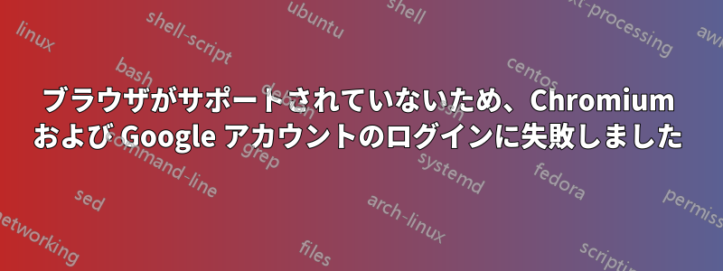 ブラウザがサポートされていないため、Chromium および Google アカウントのログインに失敗しました