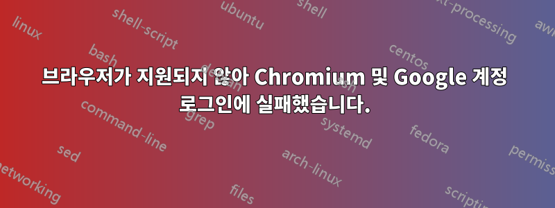 브라우저가 지원되지 않아 Chromium 및 Google 계정 로그인에 실패했습니다.