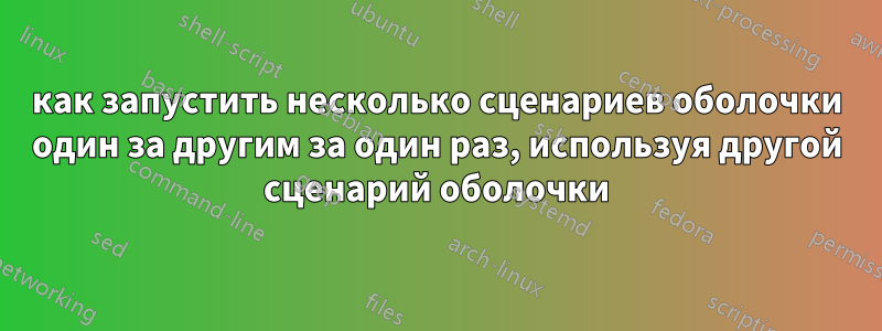 как запустить несколько сценариев оболочки один за другим за один раз, используя другой сценарий оболочки