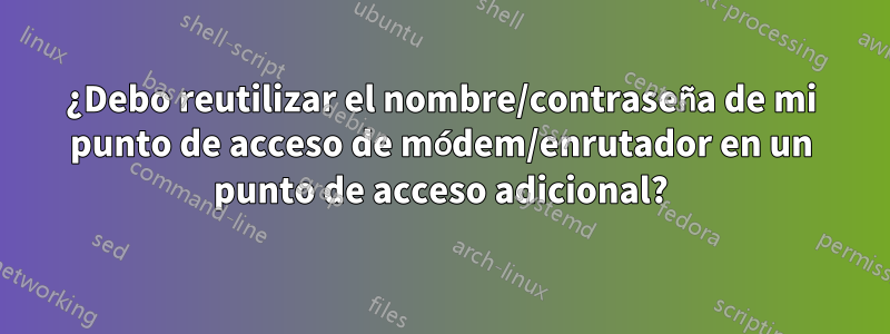 ¿Debo reutilizar el nombre/contraseña de mi punto de acceso de módem/enrutador en un punto de acceso adicional?