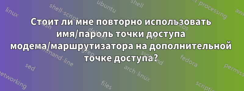 Стоит ли мне повторно использовать имя/пароль точки доступа модема/маршрутизатора на дополнительной точке доступа?