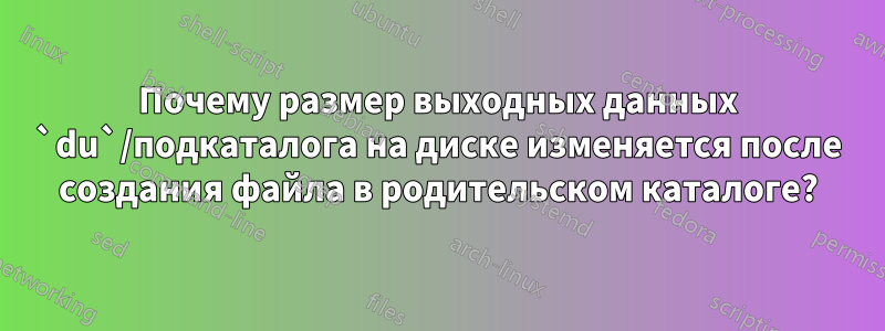 Почему размер выходных данных `du`/подкаталога на диске изменяется после создания файла в родительском каталоге?