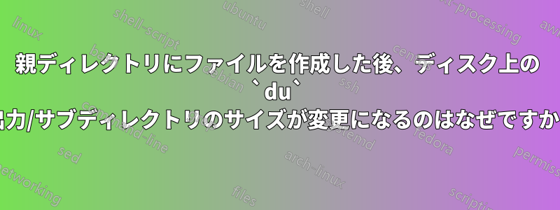 親ディレクトリにファイルを作成した後、ディスク上の `du` 出力/サブディレクトリのサイズが変更になるのはなぜですか?