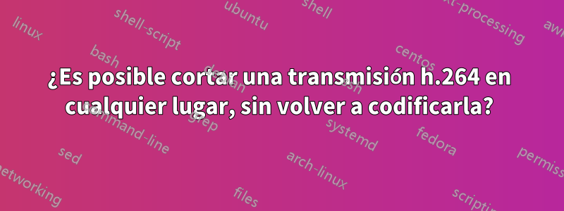 ¿Es posible cortar una transmisión h.264 en cualquier lugar, sin volver a codificarla?