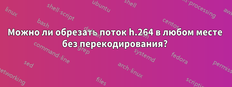 Можно ли обрезать поток h.264 в любом месте без перекодирования?