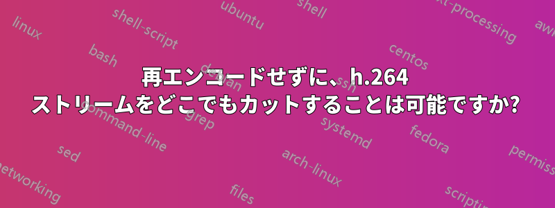 再エンコードせずに、h.264 ストリームをどこでもカットすることは可能ですか?