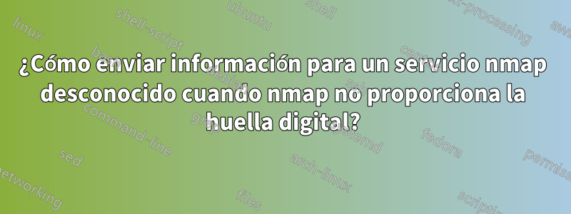 ¿Cómo enviar información para un servicio nmap desconocido cuando nmap no proporciona la huella digital?