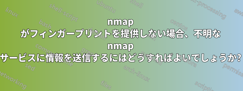 nmap がフィンガープリントを提供しない場合、不明な nmap サービスに情報を送信するにはどうすればよいでしょうか?