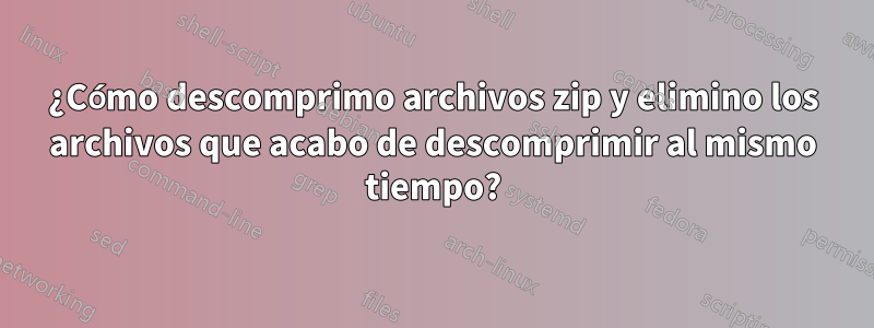 ¿Cómo descomprimo archivos zip y elimino los archivos que acabo de descomprimir al mismo tiempo?