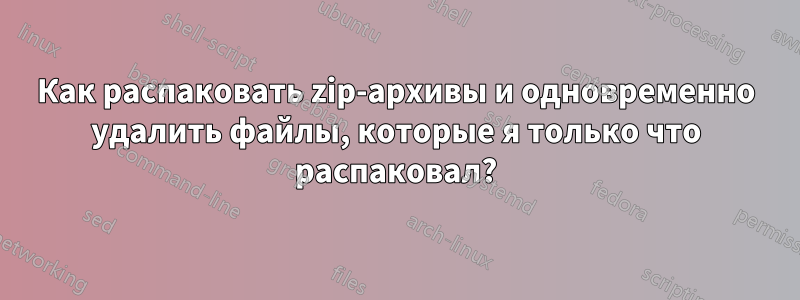 Как распаковать zip-архивы и одновременно удалить файлы, которые я только что распаковал?