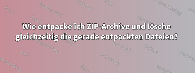 Wie entpacke ich ZIP-Archive und lösche gleichzeitig die gerade entpackten Dateien?