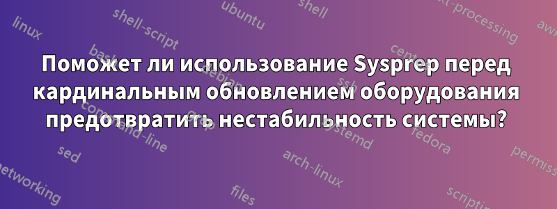 Поможет ли использование Sysprep перед кардинальным обновлением оборудования предотвратить нестабильность системы?