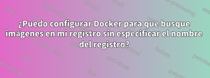 ¿Puedo configurar Docker para que busque imágenes en mi registro sin especificar el nombre del registro?