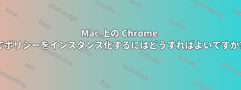 Mac 上の Chrome でポリシーをインスタンス化するにはどうすればよいですか?