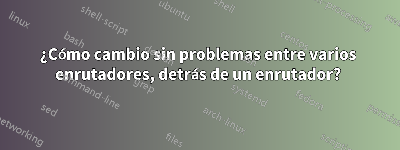 ¿Cómo cambio sin problemas entre varios enrutadores, detrás de un enrutador?