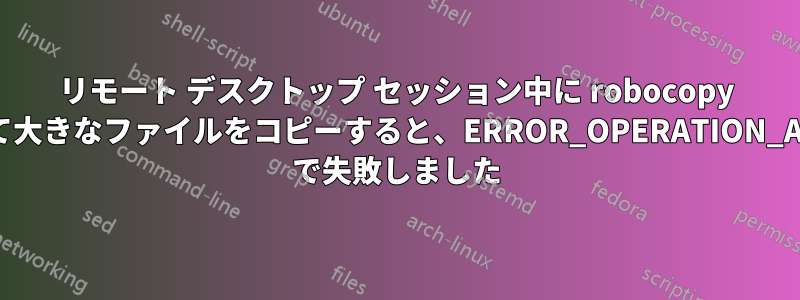 リモート デスクトップ セッション中に robocopy を使用して大きなファイルをコピーすると、ERROR_OPERATION_ABORTED で失敗しました