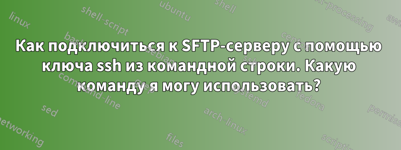 Как подключиться к SFTP-серверу с помощью ключа ssh из командной строки. Какую команду я могу использовать?