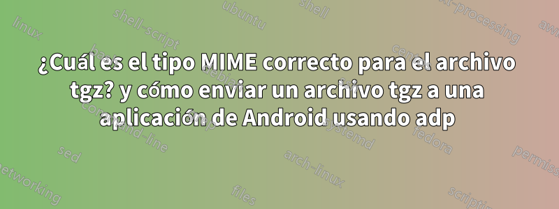 ¿Cuál es el tipo MIME correcto para el archivo tgz? y cómo enviar un archivo tgz a una aplicación de Android usando adp