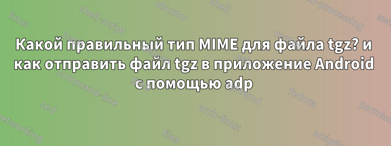 Какой правильный тип MIME для файла tgz? и как отправить файл tgz в приложение Android с помощью adp