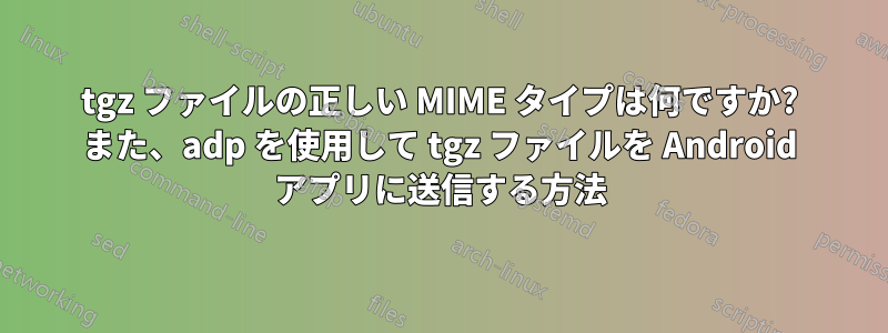 tgz ファイルの正しい MIME タイプは何ですか? また、adp を使用して tgz ファイルを Android アプリに送信する方法