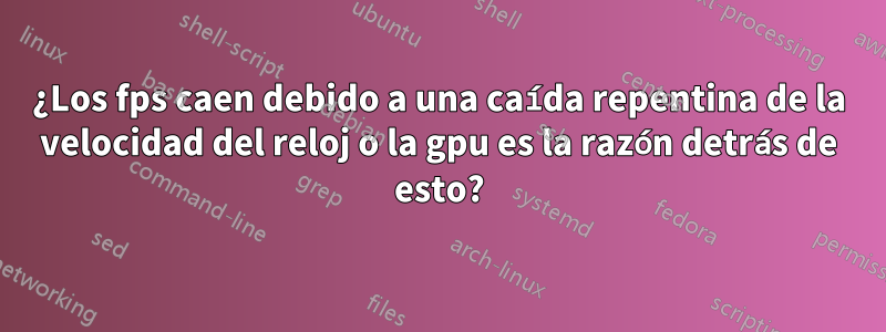 ¿Los fps caen debido a una caída repentina de la velocidad del reloj o la gpu es la razón detrás de esto?