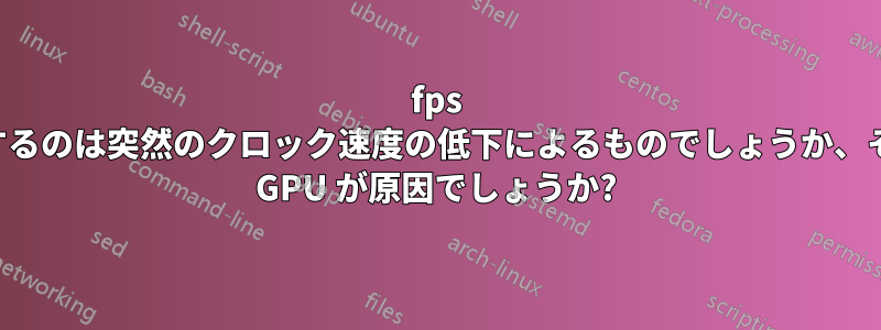 fps が低下するのは突然のクロック速度の低下によるものでしょうか、それとも GPU が原因でしょうか?