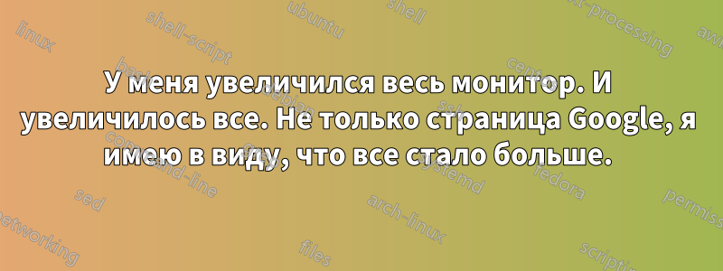 У меня увеличился весь монитор. И увеличилось все. Не только страница Google, я имею в виду, что все стало больше.