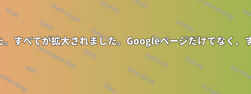 モニター全体が拡大しました。すべてが拡大されました。Googleページだけでなく、すべてが大きくなりました。