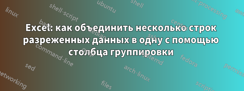 Excel: как объединить несколько строк разреженных данных в одну с помощью столбца группировки