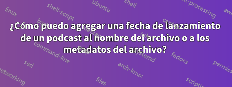 ¿Cómo puedo agregar una fecha de lanzamiento de un podcast al nombre del archivo o a los metadatos del archivo?