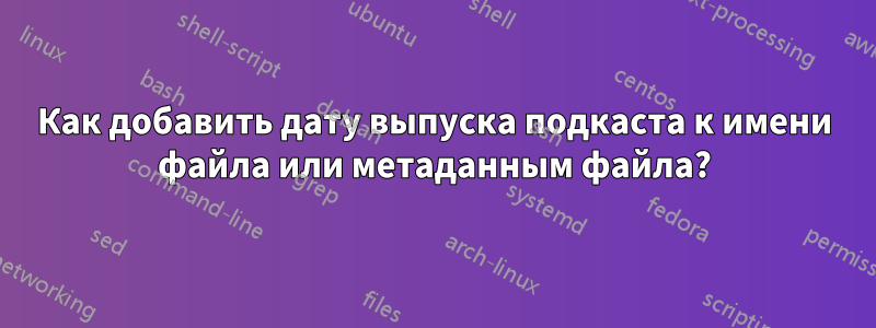 Как добавить дату выпуска подкаста к имени файла или метаданным файла?