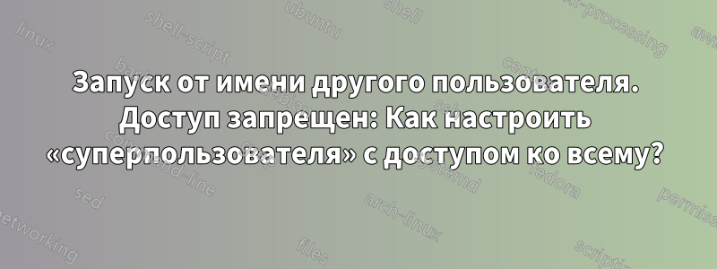 Запуск от имени другого пользователя. Доступ запрещен: Как настроить «суперпользователя» с доступом ко всему?