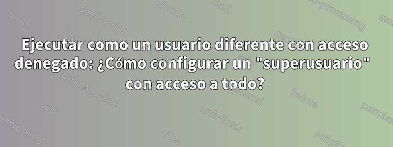 Ejecutar como un usuario diferente con acceso denegado: ¿Cómo configurar un "superusuario" con acceso a todo?