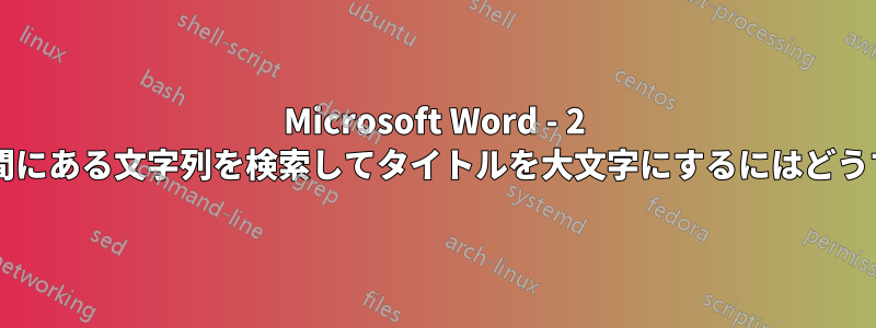 Microsoft Word - 2 つの他の文字列の間にある文字列を検索してタイトルを大文字にするにはどうすればよいですか?