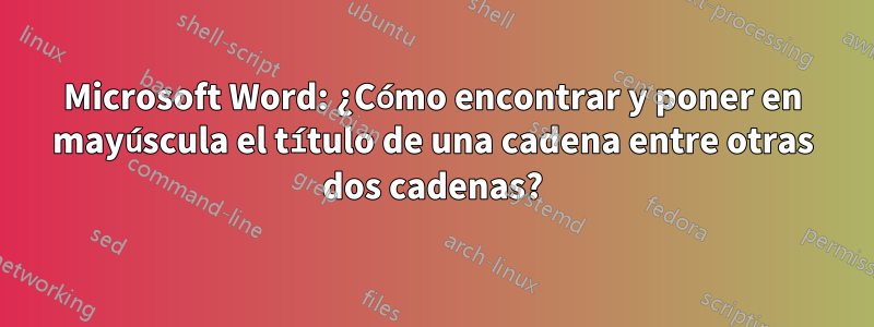 Microsoft Word: ¿Cómo encontrar y poner en mayúscula el título de una cadena entre otras dos cadenas?