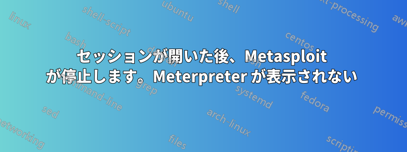 セッションが開いた後、Metasploit が停止します。Meterpreter が表示されない